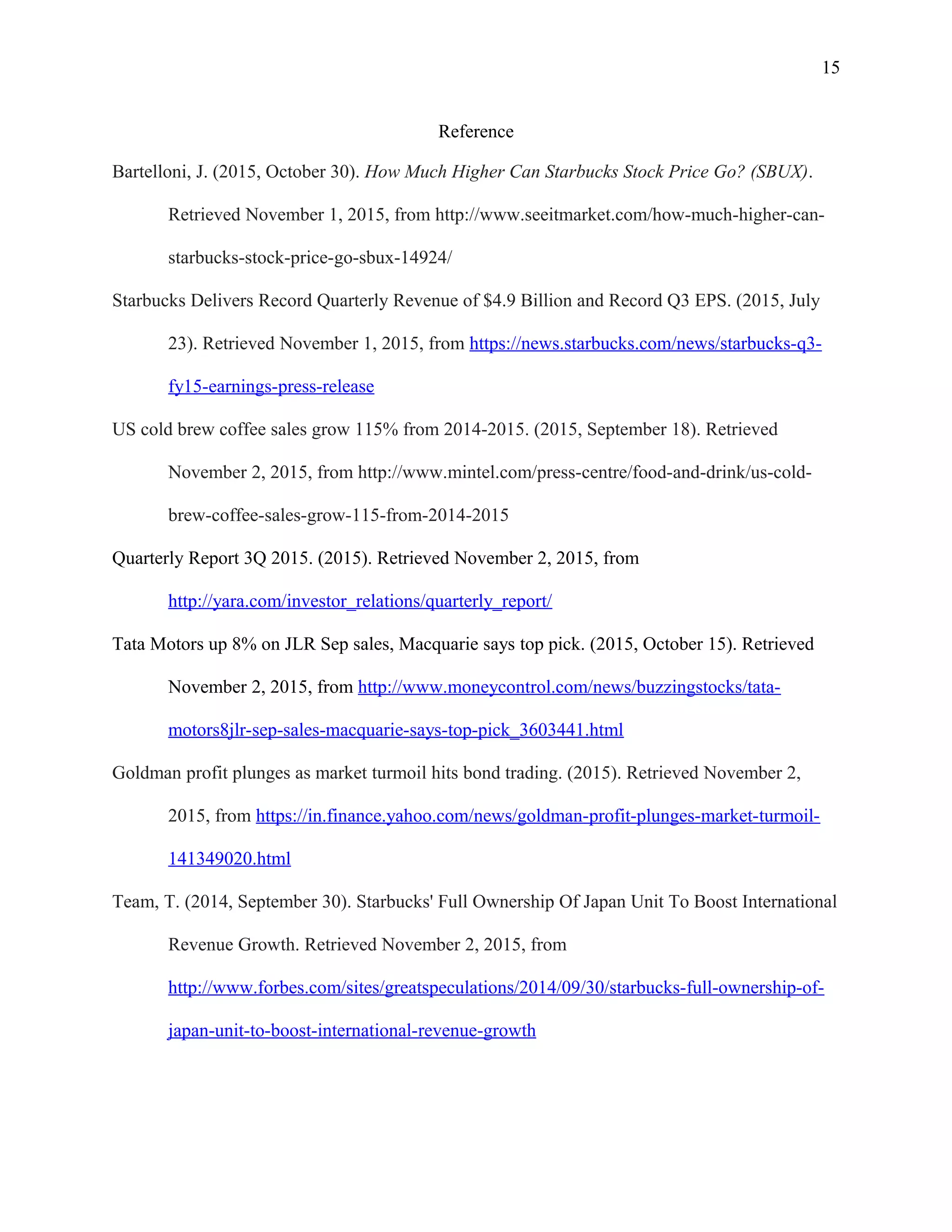 15
Reference
Bartelloni, J. (2015, October 30). How Much Higher Can Starbucks Stock Price Go? (SBUX).
Retrieved November 1, 2015, from http://www.seeitmarket.com/how-much-higher-can-
starbucks-stock-price-go-sbux-14924/
Starbucks Delivers Record Quarterly Revenue of $4.9 Billion and Record Q3 EPS. (2015, July
23). Retrieved November 1, 2015, from https://news.starbucks.com/news/starbucks-q3-
fy15-earnings-press-release
US cold brew coffee sales grow 115% from 2014-2015. (2015, September 18). Retrieved
November 2, 2015, from http://www.mintel.com/press-centre/food-and-drink/us-cold-
brew-coffee-sales-grow-115-from-2014-2015
Quarterly Report 3Q 2015. (2015). Retrieved November 2, 2015, from
http://yara.com/investor_relations/quarterly_report/
Tata Motors up 8% on JLR Sep sales, Macquarie says top pick. (2015, October 15). Retrieved
November 2, 2015, from http://www.moneycontrol.com/news/buzzingstocks/tata-
motors8jlr-sep-sales-macquarie-says-top-pick_3603441.html
Goldman profit plunges as market turmoil hits bond trading. (2015). Retrieved November 2,
2015, from https://in.finance.yahoo.com/news/goldman-profit-plunges-market-turmoil-
141349020.html
Team, T. (2014, September 30). Starbucks' Full Ownership Of Japan Unit To Boost International
Revenue Growth. Retrieved November 2, 2015, from
http://www.forbes.com/sites/greatspeculations/2014/09/30/starbucks-full-ownership-of-
japan-unit-to-boost-international-revenue-growth
 