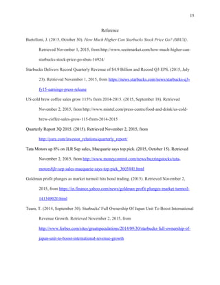 15
Reference
Bartelloni, J. (2015, October 30). How Much Higher Can Starbucks Stock Price Go? (SBUX).
Retrieved November 1, 2015, from http://www.seeitmarket.com/how-much-higher-can-
starbucks-stock-price-go-sbux-14924/
Starbucks Delivers Record Quarterly Revenue of $4.9 Billion and Record Q3 EPS. (2015, July
23). Retrieved November 1, 2015, from https://news.starbucks.com/news/starbucks-q3-
fy15-earnings-press-release
US cold brew coffee sales grow 115% from 2014-2015. (2015, September 18). Retrieved
November 2, 2015, from http://www.mintel.com/press-centre/food-and-drink/us-cold-
brew-coffee-sales-grow-115-from-2014-2015
Quarterly Report 3Q 2015. (2015). Retrieved November 2, 2015, from
http://yara.com/investor_relations/quarterly_report/
Tata Motors up 8% on JLR Sep sales, Macquarie says top pick. (2015, October 15). Retrieved
November 2, 2015, from http://www.moneycontrol.com/news/buzzingstocks/tata-
motors8jlr-sep-sales-macquarie-says-top-pick_3603441.html
Goldman profit plunges as market turmoil hits bond trading. (2015). Retrieved November 2,
2015, from https://in.finance.yahoo.com/news/goldman-profit-plunges-market-turmoil-
141349020.html
Team, T. (2014, September 30). Starbucks' Full Ownership Of Japan Unit To Boost International
Revenue Growth. Retrieved November 2, 2015, from
http://www.forbes.com/sites/greatspeculations/2014/09/30/starbucks-full-ownership-of-
japan-unit-to-boost-international-revenue-growth
 
