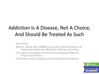 Addiction Is A Disease, Not A Choice,
And Should Be Treated As Such
Presenters:
Genie L. Bailey, MD, DABAM, Associate Clinical Professor of
Psychiatry and Human Behavior at Brown University
Van Ingram, Executive Director of the Kentucky Office of
Drug Control Policy
Frank Vocci, PhD, President of Friends Research Institute
 