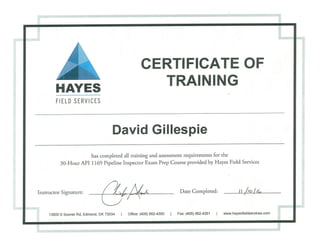 CERTIFICATE OF
HAYES TRAINING
FIELD SERVICES
David Gillespie
has completed all training and assessment requirements for the
30-Hour API 1169 Pipeline Inspector Exam Prep Course provided by Hayes Field Services
Instructor Signature: __________________________________ Date Completed: i i /,~/i~
13800 S Sooner Rd, Edmond, OK 73034 I Office: (405) 562-4350 Fax: (405) 562-4351 I www.hayesfieldservices.com
 