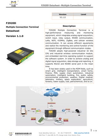 F2920D Datasheet--Multiple Connection Terminal
1 1 / 11
Email: allen@four-faith.com Tel: +86-17750019379 Web: www.four-faith.hk
Add: Floor 11, Area A06, No 370, chengyi street, Jimei, Xiamen, China
F2920D
Multiple Connection Terminal
Datasheet
Version 1.1.0
Version Level
V1.1.0
Description
F2920D Multiple Connection Terminal is a
high-performance measuring and monitoring
equipment, which integrates analog signal acquisition,
switch input, relay output, RS485 communication,
LoRa, WIFI, 433MHz, ZigBee, and cellular wireless
communication. It can access different equipments
and realize the monitoring and control function of the
equipment through different communication modes.
F2920D adopts high-powered industrial 32 bits
CPU and industrial wireless communication module,
and embedded real-time operating system to support
the software system. In order to achieve analog and
digital signal acquisition, data storage and reporting, it
supports RS232 and RS485 serial port in the mean
time.
It has been widely used in the M2M fields, such as
smart grid, intelligent transportation, smart home,
finance, POS, supply chain automation, industrial
automation, intelligent building, fire, public safety,
environmental protection, weather, Digital medical,
telemetry, military, space exploration, agriculture,
forestry, water supply, coal, petrochemical, and so on.
 