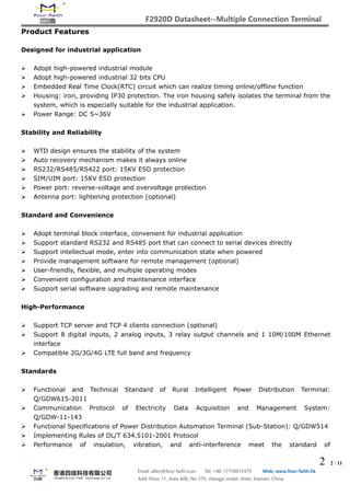 F2920D Datasheet--Multiple Connection Terminal
2 2 / 11
Email: allen@four-faith.com Tel: +86-17750019379 Web: www.four-faith.hk
Add: Floor 11, Area A06, No 370, chengyi street, Jimei, Xiamen, China
Product Features
Designed for industrial application
 Adopt high-powered industrial module
 Adopt high-powered industrial 32 bits CPU
 Embedded Real Time Clock(RTC) circuit which can realize timing online/offline function
 Housing: iron, providing IP30 protection. The iron housing safely isolates the terminal from the
system, which is especially suitable for the industrial application.
 Power Range: DC 5~36V
Stability and Reliability
 WTD design ensures the stability of the system
 Auto recovery mechanism makes it always online
 RS232/RS485/RS422 port: 15KV ESD protection
 SIM/UIM port: 15KV ESD protection
 Power port: reverse-voltage and overvoltage protection
 Antenna port: lightening protection (optional)
Standard and Convenience
 Adopt terminal block interface, convenient for industrial application
 Support standard RS232 and RS485 port that can connect to serial devices directly
 Support intellectual mode, enter into communication state when powered
 Provide management software for remote management (optional)
 User-friendly, flexible, and multiple operating modes
 Convenient configuration and maintenance interface
 Support serial software upgrading and remote maintenance
High-Performance
 Support TCP server and TCP 4 clients connection (optional)
 Support 8 digital inputs, 2 analog inputs, 3 relay output channels and 1 10M/100M Ethernet
interface
 Compatible 2G/3G/4G LTE full band and frequency
Standards
 Functional and Technical Standard of Rural Intelligent Power Distribution Terminal:
Q/GDW615-2011
 Communication Protocol of Electricity Data Acquisition and Management System:
Q/GDW-11-143
 Functional Specifications of Power Distribution Automation Terminal (Sub-Station): Q/GDW514
 Implementing Rules of DL/T 634.5101-2001 Protocol
 Performance of insulation, vibration, and anti-interference meet the standard of
 