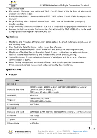 F2920D Datasheet--Multiple Connection Terminal
3 3 / 11
Email: allen@four-faith.com Tel: +86-17750019379 Web: www.four-faith.hk
Add: Floor 11, Area A06, No 370, chengyi street, Jimei, Xiamen, China
Q-GDW615-2011
 Electrostatic Discharge: can withstand GB/T 17626.2-2006 of the IV level of electrostatic
discharge interference test
 Radiated susceptibility: can withstand the GB/T 17626.3 of the IV level RF electromagnetic field
immunity
 EFT/B immunity test：can withstand the GB/T 17626.12 of the IV class fast pulse group
interference test
 Surge immunity:can withstand the GB/T 17626.5 of the IV level surge (impact) interference test
 Damped oscillatory magnetic field immunity: Can withstand the GB/T 17626.10 of the IV level
damping oscillation magnetic field immunity test
Applications
 Monitoring and Protection of Transformer: collect data of the smart meters and switchgears on
the incoming lines.
 User Electricity Data Monitoring: collect meter data of users.
 Distribution Meter Monitoring: collect meter data and monitor its operating conditions.
 Monitoring of Residual Current Operated Circuit Breaker: residual current value monitoring,
residual current state monitoring, and remote control switch breaking/closing.
 Status Monitoring: 8 input and output channels of switchgear and the accuracy of remote
communication is 100%.
 Power Quality Management: monitoring of smart capacitors for reactive compensation,
three-phase unbalanced management and power quality data monitoring.
Specifications
 Cellular
Item Content
F2920D-G
Standard and band
EGSM 900/GSM 1800MHz, GSM 850/900/1800/1900MHz(optional)
Compliant to GSM phase 2/2+
GPRS class 10, class 12(optional)
Bandwidth 85.6Kbps
TX power
GSM850/900:<33dBm
GSM1800/1900:<30dBm
RX sensitivity <-107dBm
F2920D-C
Standard and band CDMA2000 1xRTT 800MHz, 800/1900MHz(optional), 450MHZ(optional)
Bandwidth 153.6Kbps
TX power <30dBm
RX sensitivity <-104dBm
 