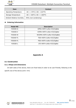 F2920D Datasheet--Multiple Connection Terminal
8 8 / 11
Email: allen@four-faith.com Tel: +86-17750019379 Web: www.four-faith.hk
Add: Floor 11, Area A06, No 370, chengyi street, Jimei, Xiamen, China
Item Content
Operating Temperature -40 ~ +75°C (-40~ +167°F)
Storage Temperature -40 ~ +85°C (-40 ~ +185°F)
Ambient Relative Humidity 95% (non-condensing)
 Ordering Information
Model NO Description
F2920D-G GPRS+WIFI+LoRa+433/ZigBee
F2920D-C CDMA+WIFI+LoRa+433/ZigBee
F2920D-W WCDMA+WIFI+LoRa+433/ZigBee
F2920D-TL TDD+WIFI+LoRa+433/ZigBee
F2920D-FL FDD+WIFI+LoRa+433/ZigBee
F2920D-L LTE+WIFI+LoRa+433/ZigBee
Appendix A
A.1 Construction
A.1.1 Shape and dimensions
On both sides of the device, there are fixed holes.In order to be user-friendly, following is the
specific size of the device.(Unit: mm)
 