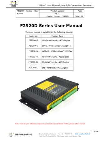 F2920D User Manual--Multiple Connection Terminal
1 1 / 25
Email: allen@four-faith.com Tel: +86-17750019379 Web: www.four-faith.hk
Add: Floor 11, Area A06, No 370, chengyi street, Jimei, Xiamen, China
F2920D Series User
Manual
Product Version Page
V1.1.1
Product Name： F2920D Total：29
F2920D Series User Manual
The user manual is suitable for the following models:
Note: There may be different components and interfaces in different models, please in kind prevail.
Model No. Product Type
F2920D-G GPRS+WIFI+LoRa+433/ZigBee
F2920D-C CDMA+WIFI+LoRa+433/ZigBee
F2920D-W WCDMA+WIFI+LoRa+433/ZigBee
F2920D-TL TDD+WIFI+LoRa+433/ZigBee
F2920D-FL FDD+WIFI+LoRa+433/ZigBee
F2920D-L LTE+WIFI+LoRa+433/ZigBee
 