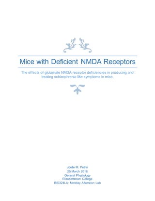 Mice with Deficient NMDA Receptors
The effects of glutamate NMDA receptor deficiencies in producing and
treating schizophrenia-like symptoms in mice.
Joelle M. Petrei
25 March 2016
General Physiology
Elizabethtown College
BIO324LA: Monday Afternoon Lab
 