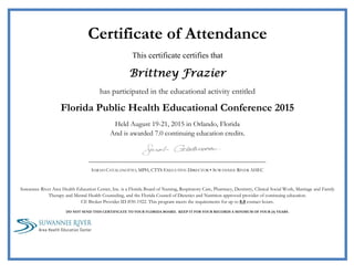 000s
 
Certificate of Attendance
This certificate certifies that
Brittney Frazier
has participated in the educational activity entitled
Florida Public Health Educational Conference 2015
Held August 19-21, 2015 in Orlando, Florida
And is awarded 7.0 continuing education credits.
 
                     
SARAH CATALANOTTO, MPH, CTTS EXECUTIVE DIRECTOR • SUWANNEE RIVER AHEC
Suwannee River Area Health Education Center, Inc. is a Florida Board of Nursing, Respiratory Care, Pharmacy, Dentistry, Clinical Social Work, Marriage and Family
Therapy and Mental Health Counseling, and the Florida Council of Dietetics and Nutrition approved provider of continuing education.
CE Broker Provider ID #50-1922. This program meets the requirements for up to 8.0 contact hours.
DO NOT SEND THIS CERTIFICATE TO YOUR FLORIDA BOARD. KEEP IT FOR YOUR RECORDS A MINIMUM OF FOUR (4) YEARS.
                         
 
 
 