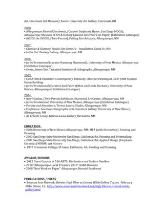 Art, Cincinnati Art Museum), Xavier University Art Gallery, Cincinnati, OH
2008
• Albuquerque Biennial Southwest, (Curator Stephanie Hanor, San Diego MOCA);
Albuquerque Museum of Art & History (Award: Best Work on Paper) (Exhibition Catalogue)
• INSIDE the INSIDE, (Two-Person), Petting Zoo Artspace, Albuquerque, NM
2007
• Glamour & Gluttony; Studio Site Santa Fe - Installation, Santa Fe, NM
• In the Cut; Donkey Gallery, Albuquerque, NM
2006
• Juried Invitational (curator Harmony Hammond); University of New Mexico, Albuquerque
(Exhibition Catalogue)
• Sweet, Sweet Glee, Tamarind Institute of Lithography, Albuquerque, NM
2005
• CURATOR & Exhibitor: Contemporary Entelechy: Abstract Painting at UNM, UNM Student
Union Building
• Juried Invitational (Curators Joel Peter Witkin and Linda Durham), University of New
Mexico, Albuquerque (Exhibition Catalogue)
2004
• New Vitalists, (Two-Person Exhibition) Harwood Art Center, Albuquerque, NM
• Juried Invitational, University of New Mexico, Albuquerque (Exhibition Catalogue)
• Poverty and Abundance, Trevor Lucero Studio, Albuquerque, NM
• Confluence: Southwest Geographic Arts, Sommers Gallery, University of New Mexico,
Albuquerque, NM
• An Eclectic Group, Katrina Lasko Gallery, Bernalillo, NM
EDUCATION
• 2006 University of New Mexico Albuquerque, NM; MFA (with Distinction), Painting and
Drawing
• 2003 San Diego State University San Diego, California; BA, Painting and Printmaking
• 2001 San Diego State University San Diego, California; BA, Applied Design (Emphasis
Ceramics) MINOR: Art History
• 1997 Grossmont College, El Cajon, California; AA, Painting and Drawing
AWARDS/HONORS
• 2012 Guest Curator at 516 ARTS: Flatlanders and Surface Dwellers
• 2010 “Albuquerque Local Treasure 2010” AABA Honoree
• 2008 “Best Work on Paper” Albuquerque Biennial Southwest
PUBLICATIONS / PRESS
• Sonoran Arts Network; Review: High Fiber at Conrad Wilde Gallery Tucson, February
2016, Shane, C.J. http://www.sonoranartsnetwork.net/high-fiber-at-conrad-wilde-
gallery.html
 