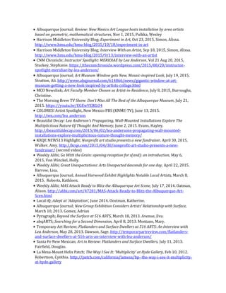 • Albuquerque Journal; Review: New Mexico Art League hosts installation by area artists
based on geometric, mathematical structures, Nov 1, 2015, Pulkka, Wesley
• Harrison Middleton University Blog; Experiment in Art, Oct 23, 2015, Simon, Alissa.
http://www.hmu.edu/hmu-blog/2015/10/18/experiment-in-art
• Harrison Middleton University Blog; Interview With an Artist, Sep 18, 2015, Simon, Alissa.
http://www.hmu.edu/hmu-blog/2015/9/13/interview-with-an-artist
• CNM Chronicle; Instructor Spotlight: MERIDIAE by Lea Anderson, Vol 21 Aug 20, 2015,
Stuckey, Stephanie. https://thecnmchronicle.wordpress.com/2015/08/20/instructor-
spotlight-meridiae-by-lea-anderson/
• Albuquerque Journal; Art Museum Window gets New, Mosaic-inspired Look, July 19, 2015,
Stratton, Ali. http://www.abqjournal.com/614866/news/gigantic-window-at-art-
museum-getting-a-new-look-inspired-by-artists-collage.html
• MCO Newslink; Art Faculty Member Chosen as Artist-in-Residence, July 8, 2015, Burroughs,
Christine.
• The Morning Brew TV Show: Don’t Miss All The Best of the Albuquerque Museum, July 21,
2015. https://youtu.be/EGEwYElKLO4
• COLORES! Artist Spotlight, New Mexico PBS (KNME-TV), June 13, 2015.
http://wn.com/lea_anderson
• Beautiful Decay: Lea Anderson’s Propagating, Wall-Mounted Installations Explore The
Multiplicitous Nature Of Thought And Memory, June 2, 2015. Evans, Hayley.
http://beautifuldecay.com/2015/06/02/lea-andersons-propagating-wall-mounted-
installations-explore-multiplicitous-nature-thought-memory/
• KRQE NEWS13 Highlight; Nonprofit art studio presents a new fundraiser, April 30, 2015,
Walker, Amy. http://krqe.com/2015/04/30/nonprofit-art-studio-presents-a-new-
fundraiser/ (second video)
• Weekly Alibi; Go With the Grain: opening reception for s(and): an introduction, May 6,
2015, Von Winckel, Holly.
• Weekly Alibi; Great Unexpectations: Arts Unexpected descends for one day, April 22, 2015.
Barrow, Lisa.
• Albuquerque Journal; Annual Harwood Exhibit Highlights Notable Local Artists, March 8,
2015. Roberts, Kathleen.
• Weekly Alibi; MAS Attack Ready to Blitz the Albuquerque Art Scene, July 17, 2014. Oatman,
Alison. http://alibi.com/art/47281/MAS-Attack-Ready-to-Blitz-the-Albuquerque-Art-
Scen.html
• Local iQ; Adept at ‘Adaptation’, June 2014. Oostman, Katherine.
• Albuquerque Journal; New Group Exhibition Considers Artists’ Relationship with Surface,
March 10, 2013. Gomez, Adrian
• Pyragraph; Beyond the Surface at 516 ARTS, March 18, 2013. Avenue, Eva.
• abqARTS; Searching for a Second Dimension, April 8, 2013. Montano, Mary.
• Temporary Art Review; Flatlanders and Surface Dwellers at 516 ARTS: An Interview with
Lea Anderson, May 28, 2013. Dawson, Sage. http://temporaryartreview.com/flatlanders-
and-surface-dwellers-at-516-arts-an-interview-with-lea-anderson/
• Santa Fe New Mexican; Art in Review: Flatlanders and Surface Dwellers, July 11, 2013.
Fairfield, Douglas.
• La Mesa-Mount Helix Patch; The Way I See It: ‘Multiplicity’ at Hyde Gallery, Feb 10, 2012.
Robertson, Cynthia. http://patch.com/california/lamesa/bp--the-way-i-see-it-multiplicity-
at-hyde-gallery
 