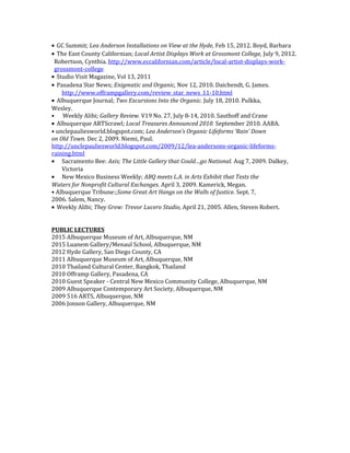 • GC Summit; Lea Anderson Installations on View at the Hyde, Feb 15, 2012. Boyd, Barbara
• The East County Californian; Local Artist Displays Work at Grossmont College, July 9, 2012.
Robertson, Cynthia. http://www.eccalifornian.com/article/local-artist-displays-work-
grossmont-college
• Studio Visit Magazine, Vol 13, 2011
• Pasadena Star News; Enigmatic and Organic, Nov 12, 2010. Daichendt, G. James.
http://www.offrampgallery.com/review_star_news_11-10.html
• Albuquerque Journal; Two Excursions Into the Organic. July 18, 2010. Pulkka,
Wesley.
• Weekly Alibi; Gallery Review. V19 No. 27, July 8-14, 2010. Sauthoff and Crane
• Albuquerque ARTScrawl; Local Treasures Announced 2010. September 2010. AABA.
• unclepauliesworld.blogspot.com; Lea Anderson’s Organic Lifeforms ‘Rain’ Down
on Old Town. Dec 2, 2009. Niemi, Paul.
http://unclepauliesworld.blogspot.com/2009/12/lea-andersons-organic-lifeforms-
raining.html
• Sacramento Bee: Axis; The Little Gallery that Could…go National. Aug 7, 2009. Dalkey,
Victoria
• New Mexico Business Weekly; ABQ meets L.A. in Arts Exhibit that Tests the
Waters for Nonprofit Cultural Exchanges. April 3, 2009. Kamerick, Megan.
• Albuquerque Tribune:;Some Great Art Hangs on the Walls of Justice. Sept. 7,
2006. Salem, Nancy.
• Weekly Alibi; They Grew: Trevor Lucero Studio, April 21, 2005. Allen, Steven Robert.
PUBLIC LECTURES
2015 Albuquerque Museum of Art, Albuquerque, NM
2015 Luanem Gallery/Menaul School, Albuquerque, NM
2012 Hyde Gallery, San Diego County, CA
2011 Albuquerque Museum of Art, Albuquerque, NM
2010 Thailand Cultural Center, Bangkok, Thailand
2010 Offramp Gallery, Pasadena, CA
2010 Guest Speaker - Central New Mexico Community College, Albuquerque, NM
2009 Albuquerque Contemporary Art Society, Albuquerque, NM
2009 516 ARTS, Albuquerque, NM
2006 Jonson Gallery, Albuquerque, NM
 