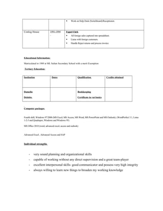  Work on Help Desk (Switchboard)/Receptionist.
Conlog House 1991-1994 ExportClerk
 All foreign sales captured into spreadsheet.
 Liaise with foreign customers.
 Handle Reject returns and process invoice
Educational Information:
Matriculated in 1989 at ML Sultan Secondary School with a merit Exemption
Tertiary Education:
Institution Dates Qualification Credits obtained
Damelin
Deloitte
Bookkeeping
Certificate in vat basics
Computer packages
Fourth shift, Windows 97/2000 (MS Excel, MS Access, MS Word, MS PowerPoint and MS Outlook). (WordPerfect 5.1, Lotus
1-2-3 and Quadrapro, Windows and Windows 95)
MS Office 2010 (word, advanced excel, access and outlook)
Advanced Excel , Advanced Access and SAP
Individual strengths
- very sound planning and organizational skills
- capable of working without any direct supervision and a great team-player
- excellent interpersonal skills- good communicator and possess very high integrity
- always willing to learn new things to broaden my working knowledge
 
