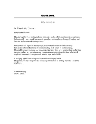 CHERYLISMAIL
ID No: 711030 0373 081
To Whom It May Concern:
Letter of Motivation
I have a high level of intellectual and innovative skills, which enable me to work to my
full potential. I am a quick learner and very observant employee. I am well spoken and
have the ability to work under pressure.
I understand the rights of the employer, I respect and maintain confidentiality.
I am extroverted and capable of communicating at all levels of understanding.
I learned from past working and academic experience how to be an analytical and critical
decision-maker. My knowledge and experience enables me to understand what good
employee values are. I am punctual, honest, loyal and reliable.
It is highly appreciated that you took time in reading my letter.
I hope that you have acquired the necessary information in finding me to be a suitable
employee.
Yours faithfully
Cheryl Ismail
 