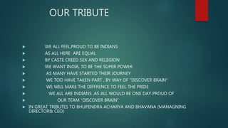 OUR TRIBUTE
 WE ALL FEEL,PROUD TO BE INDIANS
 AS ALL HERE ARE EQUAL
 BY CASTE CREED SEX AND RELEGION
 WE WANT INDIA, TO BE THE SUPER POWER
 AS MANY HAVE STARTED THEIR JOURNEY
 WE TOO HAVE TAKEN PART , BY WAY OF “DISCOVER BRAIN”
 WE WILL MAKE THE DIFFRENCE TO FEEL THE PRIDE
 WE ALL ARE INDIANS ,AS ALL WOULD BE ONE DAY PROUD OF
 OUR TEAM “DISCOVER BRAIN”
 IN GREAT TRIBUTES TO BHUPENDRA ACHARYA AND BHAVANA (MANAGNING
DIRECTOR& CEO)
 