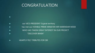 CONGRATULATION

 our VICE-PRESIDENT Gujarat territory
 has met our HONBLE PRIME MINISTER MR NARENDAR MODI
 WHO HAS TAKEM GREAT INTEREST IN OUR PROJECT
 “DISCOVER BRAIN”
 HEARTLY FELT TRIBUTES FOR SIR
 