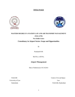 1
TITLE PAGE
MASTERS DEGREE IN AVIATION LAW AND AIR TRANSPORT MANAGEMENT
(MALATM)
New Delhi Centre
Consultancy in Airport Sector: Scope and Opportunities
By
Prashanth M R
Roll No. or ID No.
Airport Management
Date of Submission: 05.10.2014
NALSAR Center of Air and Space
University of Law Law
Hyderabad. NALSAR, Hyderabad.
 