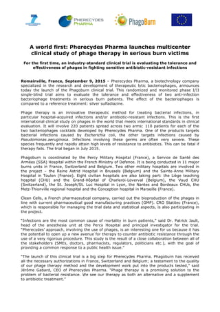  	
  	
   	
   	
   	
   	
   	
   	
   	
   	
   	
  	
  	
  	
  	
   	
   	
  	
  	
  	
  	
  	
   	
  
A world first: Pherecydes Pharma launches multicenter
clinical study of phage therapy in serious burn victims
For the first time, an industry-standard clinical trial is evaluating the tolerance and
effectiveness of phages in fighting sensitive antibiotic-resistant infections
Romainville, France, September 9, 2015 – Pherecydes Pharma, a biotechnology company
specialized in the research and development of therapeutic lytic bacteriophages, announces
today the launch of the Phagoburn clinical trial. This randomized and monitored phase I/II
single-blind trial aims to evaluate the tolerance and effectiveness of two anti-infection
bacteriophage treatments in serious burn patients. The effect of the bacteriophages is
compared to a reference treatment: silver sulfadiazine.
Phage therapy is an innovative therapeutic method for treating bacterial infections, in
particular hospital-acquired infections and/or antibiotic-resistant infections. This is the first
international clinical study on phages in the world that meets international standards in clinical
evaluation. It will involve 220 patients spread across two arms: 110 patients for each of the
two bacteriophages cocktails developed by Pherecydes Pharma. One of the products targets
bacterial infections caused by Escherichia coli, the other targets infections caused by
Pseudomonas aeruginosa. Infections involving these germs are often very severe. These
species frequently and rapidly attain high levels of resistance to antibiotics. This can be fatal if
therapy fails. The trial began in July 2015.
Phagoburn is coordinated by the Percy Military Hospital (France), a Service de Santé des
Armées (SSA) Hospital within the French Ministry of Defence. It is being conducted in 11 major
burns units in France, Switzerland and Belgium. Two other military hospitals are involved in
the project – the Reine Astrid Hospital in Brussels (Belgium) and the Sainte-Anne Military
Hospital in Toulon (France). Eight civilian hospitals are also taking part: the Liège teaching
hospital (CHU) and the Grand-Hôpital of Charleroi-Loverval (Belgium), the Vaud CHU
(Switzerland), the St. Joseph/St. Luc Hospital in Lyon, the Nantes and Bordeaux CHUs, the
Metz-Thionville regional hospital and the Conception hospital in Marseille (France).
Clean Cells, a French pharmaceutical company, carried out the bioproduction of the phages in
line with current pharmaceutical good manufacturing practices (GMP). CRO Statitec (France),
which is responsible for managing the trial data and statistical aspects, is also participating in
the project.
“Infections are the most common cause of mortality in burn patients,” said Dr. Patrick Jault,
head of the anesthesia unit at the Percy Hospital and principal investigator for the trial.
“Pherecydes’ approach, involving the use of phages, is an interesting one for us because it has
the potential to open up a new avenue for therapy to counter antibiotic resistance through the
use of a very rigorous procedure. This study is the result of a close collaboration between all of
the stakeholders (SMEs, doctors, pharmacists, regulators, politicians etc.), with the goal of
providing a common response to a public health issue.”
“The launch of this clinical trial is a big step for Pherecydes Pharma. Phagoburn has received
all the necessary authorizations in France, Switzerland and Belgium; a testament to the quality
of our phage therapy method and the development work put into the products tested,” said
Jérôme Gabard, CEO of Pherecydes Pharma. “Phage therapy is a promising solution to the
problem of bacterial resistance. We see our therapy as both an alternative and a supplement
to antibiotic treatment.”
 