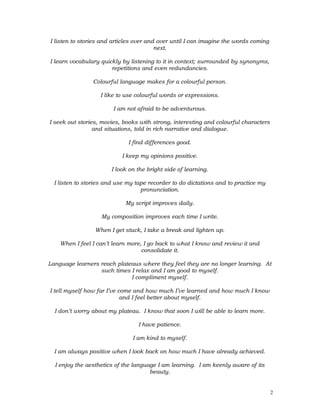 I listen to stories and articles over and over until I can imagine the words coming
next.
I learn vocabulary quickly by listening to it in context; surrounded by synonyms,
repetitions and even redundancies.
Colourful language makes for a colourful person.
I like to use colourful words or expressions.
I am not afraid to be adventurous.
I seek out stories, movies, books with strong, interesting and colourful characters
and situations, told in rich narrative and dialogue.
I find differences good.
I keep my opinions positive.
I look on the bright side of learning.
I listen to stories and use my tape recorder to do dictations and to practice my
pronunciation.
My script improves daily.
My composition improves each time I write.
When I get stuck, I take a break and lighten up.
When I feel I can’t learn more, I go back to what I know and review it and
consolidate it.
Language learners reach plateaus where they feel they are no longer learning. At
such times I relax and I am good to myself.
I compliment myself.
I tell myself how far I’ve come and how much I’ve learned and how much I know
and I feel better about myself.
I don’t worry about my plateau. I know that soon I will be able to learn more.
I have patience.
I am kind to myself.
I am always positive when I look back on how much I have already achieved.
I enjoy the aesthetics of the language I am learning. I am keenly aware of its
beauty.
2
 