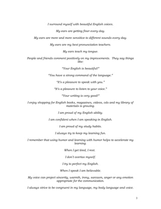 I surround myself with beautiful English voices.
My ears are getting finer every day.
My ears are more and more sensitive to different sounds every day.
My ears are my best pronunciation teachers.
My ears teach my tongue.
People and friends comment positively on my improvements. They say things
like:
“Your English is beautiful!”
“You have a strong command of the language.”
“It’s a pleasure to speak with you.”
“It’s a pleasure to listen to your voice.”
“Your writing is very good!”
I enjoy shopping for English books, magazines, videos, cds and my library of
materials is growing.
I am proud of my English ability.
I am confident when I am speaking in English.
I am proud of my study habits.
I always try to keep my learning fun.
I remember that using humor and learning with humor helps to accelerate my
learning.
When I get tired, I rest.
I don’t overtax myself.
I try to perfect my English.
When I speak I am believable.
My voice can project sincerity, warmth, irony, sarcasm, anger or any emotion
appropriate for the communication.
I always strive to be congruent in my language, my body language and voice.
3
 