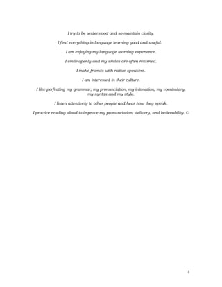 I try to be understood and so maintain clarity.
I find everything in language learning good and useful.
I am enjoying my language learning experience.
I smile openly and my smiles are often returned.
I make friends with native speakers.
I am interested in their culture.
I like perfecting my grammar, my pronunciation, my intonation, my vocabulary,
my syntax and my style.
I listen attentively to other people and hear how they speak.
I practice reading aloud to improve my pronunciation, delivery, and believability. ©
4
 