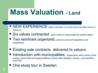 Mass Valuation - Land
 NEW EXPERIENCE (Mass valuation on Land never has been done in
Kosovo)
 Six values contracted, each valuer is responsible for certain region
 Two seminars organized, policies and work regulations are
established
 Existing sale contracts delivered to valuers
 Introduction with municipalities, Explanation with contain of the
project, share task and responsibilities to each other between valuers, municipalities
and PTD
 One study tour in Sweden
1
 