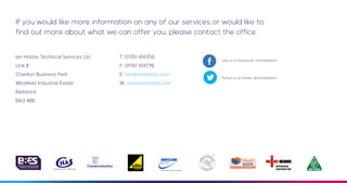 If you would like more information on any of our services or would like to
find out more about what we can offer you, please contact the office.
Ian Hobbs Technical Services Ltd
Unit 8
Charlton Business Park
Westfield Industrial Estate
Radstock
BA3 4BE
T: 01761 414356
F: 01761 414778
E: info@ianhobbs.com
W: www.ianhobbs.com
Like us on Facebook: /ianhobbstech
Follow us on Twitter: @ianhobbstech
 