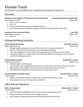 Khristie Tuttle
801 503 5168 • khristie.tuttle@gmail.com • linkedin.com/in/khristietuttle • Bountiful, UT
Education
Bachelor of Arts in English | Professional and Technical Writing Expected Graduation: December 2017
Weber State University Ogden, Utah
 Minor in Communications
 GPA 3.74
 Member of the National Society of Collegiate Scholars
 Awarded High Honors Scholarship | Regents Scholarship | Sterling Scholar Honor, 2014
Associates of Arts in General Studies April 2016
Weber State University Ogden, Utah
 GPA 3.81
Writing and Editing Experience
Online Writing Lab Manager April 2016 – Present
Weber State University Ogden, Utah
 Manage student employees to ensure online submissions are read and replied to
 Organize online files and email account to run organization efficiently
 Train new employees to conduct online tutoring appointments and format emails correctly
 Created the FAQ list for a campus-wide online learning module by surveying tutors for most often
asked APA formatting questions
Writing Center Consultant August 2015 – Present
Weber State University Ogden, Utah
 Certified English and Writing tutor
 Teach students how to apply proper English grammar and sentence structure to their own writing
 Show students where English learning resources can be found and how to use them
 Attended NCPTW conference to learn to enhance my tutoring technique
Personal Writing and Editing Projects November 2011 – Present
Self-employed Bountiful, Utah
 Edited a self-published work by an author and recommended extensive revisions
 Original poetry works were accepted by a publication
Other Relevant Experience
Stylist | Cosmetologist February 2015 – Present
Tonsorial Salon Bountiful, Utah
 Communicated and collaborated with clients to reach mutual styling decisions
 Conduct 7-8 client consultations on an average Saturday
 Built consistent and growing client base by maintaining sincere relationships
 