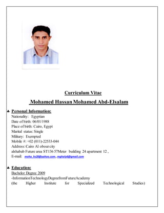 Curriculum Vitae
Mohamed HassanMohamed Abd-Elsalam
 Personal Information:
Nationality: Egyptian
Date of birth: 06/01/1988
Place of birth: Cairo, Egypt
Marital status: Single
Military: Exempted
Mobile #: +02 (011)-22533-044
Address: Cairo Al obourcity
alshabab Future area ST136 57Meter building 24 apartment 12 ,
E-mail: moha_hs20@yahoo.com , mghaly6@gmail.com
 Education:
Bachelor Degree 2009
-InformationTechnologyDegreefromFutureAcademy
(the Higher Institute for Specialized Technological Studies)
 