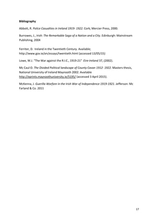 17
Bibliography
Abbott, R. Police Casualties in Ireland 1919- 1922. Cork; Mercier Press, 2000.
Burrowes, J., Irish: The Remarkable Saga of a Nation and a City. Edinburgh: Mainstream
Publishing, 2004
Ferriter, D. Ireland in the Twentieth Century. Available;
http://www.gov.ie/en/essays/twentieth.html (accessed 13/05/15)
Lowe, W.J. “The War against the R.I.C., 1919-21” Eire-Ireland 37, (2002).
Mc Caul O. The Divided Political landscape of County Cavan 1912- 1922. Masters thesis,
National University of Ireland Maynooth 2002. Available
http://eprints.maynoothuniversity.ie/5195/ (accessed 3 April 2015).
McKenna, J. Guerilla Warfare in the Irish War of Independence 1919-1921. Jefferson: Mc
Farland & Co. 2011
 