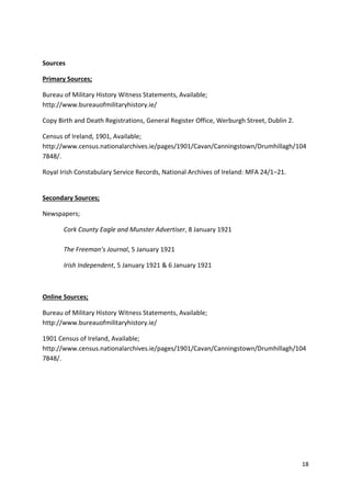 18
Sources
Primary Sources;
Bureau of Military History Witness Statements, Available;
http://www.bureauofmilitaryhistory.ie/
Copy Birth and Death Registrations, General Register Office, Werburgh Street, Dublin 2.
Census of Ireland, 1901, Available;
http://www.census.nationalarchives.ie/pages/1901/Cavan/Canningstown/Drumhillagh/104
7848/.
Royal Irish Constabulary Service Records, National Archives of Ireland: MFA 24/1–21.
Secondary Sources;
Newspapers;
Cork County Eagle and Munster Advertiser, 8 January 1921
The Freeman’s Journal, 5 January 1921
Irish Independent, 5 January 1921 & 6 January 1921
Online Sources;
Bureau of Military History Witness Statements, Available;
http://www.bureauofmilitaryhistory.ie/
1901 Census of Ireland, Available;
http://www.census.nationalarchives.ie/pages/1901/Cavan/Canningstown/Drumhillagh/104
7848/.
 
