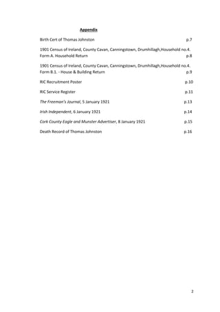 2
Appendix
Birth Cert of Thomas Johnston p.7
1901 Census of Ireland, County Cavan, Canningstown, Drumhillagh,Household no.4.
Form A. Household Return p.8
1901 Census of Ireland, County Cavan, Canningstown, Drumhillagh,Household no.4.
Form B.1. - House & Building Return p.9
RIC Recruitment Poster p.10
RIC Service Register p.11
The Freeman’s Journal, 5 January 1921 p.13
Irish Independent, 6 January 1921 p.14
Cork County Eagle and Munster Advertiser, 8 January 1921 p.15
Death Record of Thomas Johnston p.16
 