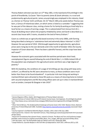 3
Thomas Robert Johnston was born on 17th May 1901, in the townland of Drumhillagh in the
parish of Knockbride, Co.Cavan.1 Born to parents James & Sarah Johnston, in a rural and
predominantly agricultural parish, James unsurprisingly was employed in this industry, listed
as a farmer on Thomas’ birth certificate. On 31st March 1901,only weeks before Thomas was
born, a Census of Ireland was taken, on which James is listed as a caretaker 2 suggesting that
he was part of the labourer class, renting a home for his family & working as hired help for a
local farmer as a means of earning a wage. This is substantiated from Census Form B.1. -
House & Building return where the property inhabited by James and Sarah is described as a
second class house with 2 rooms, situated on the land of Henry Graham.3
Cavan as a whole was an agriculturally based economy in the early 1900s, with farming
being described as being at a ‘subsistence level and extremely labour intensive’ in 1912.4
However the war period of 1914- 1916 brought opportunity to agriculturists; agriculture
prices were rising due to the war demands and in the month of October 1914, the County
Inspector of Cavan observed; ‘There has been a plentiful harvest, and the crops have been
well saved’.5
However the economic gains associated with the wartime period were short lived;
unemployment figures soared following the end of World War 1, in 1920s Ireland 53% of
the population was employed in the agricultural sector and there was a high degree of
poverty.6
With this backdrop, the conditions of a wage of 10 shillings per day along with keep and a
uniform7, as offered by the RIC were attractive to many, as these conditions were much
better than those to be found elsewhere8. In particular Irish men living and working in
mainland Britain were attracted to these RIC posts as a means of returning home to Ireland
with secured employment and RIC Recruiting offices were set up in cities in mainland Britain
such as London, Liverpool & Glasgow in late 1919.9
1
General Registers Office, Dublin, Birth Registration of Thomas Robert Johnston.
2
National Archives of Ireland 1901 Census Of Ireland, County Cavan, Canningstown, Drumhillagh,Household
no.4. http://www.census.nationalarchives.ie/pages/1901/Cavan/Canningstown/Drumhillagh/1047848/.
3
Ibid.
4
Oliver Patrick McCaul, The divided political landscape of County Cavan 1912-1922. Masters thesis, National
University of Ireland Maynooth 2002. Available http://eprints.maynoothuniversity.ie/5195/ (accessed 3 April
2015).
5
County Inspector’s Confidential Monthly Report, October, 1914, cited in Mc Caul, 2002.
6
Diarmuid Ferriter, Ireland in the Twentieth Century. http://www.gov.ie/en/essays/twentieth.html (accessed
29 April 2015).
7
Royal Irish Constabulary Recruitment Poster, Ireland In Schools, The Black and Tans and Auxiliaries Images.
Available; www.iisresource.org/Documents/0A4_Black_Tans_Images_NXP.ppt (accessed 30 May 2015).
8
John Burrowes, Irish: The Remarkable Saga of a Nation and a City. Edinburgh 2004.
9
Joseph McKenna. Guerilla Warfare in the Irish War of Independence 1919-1921. Jefferson;2011 p.120.
 