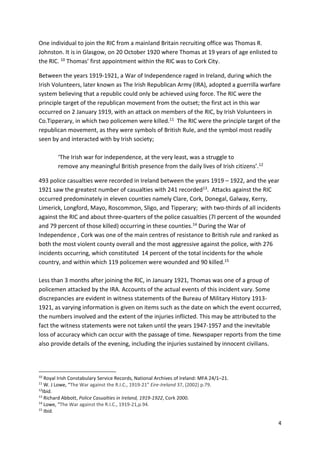 4
One individual to join the RIC from a mainland Britain recruiting office was Thomas R.
Johnston. It is in Glasgow, on 20 October 1920 where Thomas at 19 years of age enlisted to
the RIC. 10 Thomas’ first appointment within the RIC was to Cork City.
Between the years 1919-1921, a War of Independence raged in Ireland, during which the
Irish Volunteers, later known as The Irish Republican Army (IRA), adopted a guerrilla warfare
system believing that a republic could only be achieved using force. The RIC were the
principle target of the republican movement from the outset; the first act in this war
occurred on 2 January 1919, with an attack on members of the RIC, by Irish Volunteers in
Co.Tipperary, in which two policemen were killed.11 The RIC were the principle target of the
republican movement, as they were symbols of British Rule, and the symbol most readily
seen by and interacted with by Irish society;
‘The Irish war for independence, at the very least, was a struggle to
remove any meaningful British presence from the daily lives of Irish citizens’.12
493 police casualties were recorded in Ireland between the years 1919 – 1922, and the year
1921 saw the greatest number of casualties with 241 recorded13. Attacks against the RIC
occurred predominately in eleven counties namely Clare, Cork, Donegal, Galway, Kerry,
Limerick, Longford, Mayo, Roscommon, Sligo, and Tipperary; with two-thirds of all incidents
against the RIC and about three-quarters of the police casualties (7I percent of the wounded
and 79 percent of those killed) occurring in these counties.14 During the War of
Independence , Cork was one of the main centres of resistance to British rule and ranked as
both the most violent county overall and the most aggressive against the police, with 276
incidents occurring, which constituted 14 percent of the total incidents for the whole
country, and within which 119 policemen were wounded and 90 killed.15
Less than 3 months after joining the RIC, in January 1921, Thomas was one of a group of
policemen attacked by the IRA. Accounts of the actual events of this incident vary. Some
discrepancies are evident in witness statements of the Bureau of Military History 1913-
1921, as varying information is given on items such as the date on which the event occurred,
the numbers involved and the extent of the injuries inflicted. This may be attributed to the
fact the witness statements were not taken until the years 1947-1957 and the inevitable
loss of accuracy which can occur with the passage of time. Newspaper reports from the time
also provide details of the evening, including the injuries sustained by innocent civilians.
10
Royal Irish Constabulary Service Records, National Archives of Ireland: MFA 24/1–21.
11
W. J Lowe, “The War against the R.I.C., 1919-21” Eire-Ireland 37, (2002) p.79.
12
Ibid.
13
Richard Abbott, Police Casualties in Ireland, 1919-1922, Cork 2000.
14
Lowe, “The War against the R.I.C., 1919-21,p.94.
15
Ibid.
 