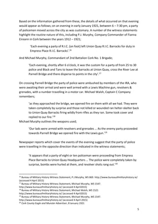 5
Based on the information gathered from these, the details of what occurred on that evening
would appear as follows; on an evening in early January 1921, between 6 – 7:30 pm, a party
of policemen moved across the city as was customary. A number of the witness statements
highlight the routine nature of this, including P.J. Murphy, Company Commander of Fianna
Eireann in Cork between the years 1912 – 1921;
‘Each evening a party of R.I.C. (on foot) left Union Quay R.I.C. Barracks for duty in
Empress Place R.I.C. Barracks’.16
And Michael Murphy, Commandant of 2nd Battalion Cork No. 1 Brigade;
‘Each evening, shortly after 6 o'clock, it was the custom for a party of from 25 to 30
police and Black and Tans to leave the barracks at Union Quay, cross the River Lee at
Parnell Bridge and there disperse to points in the city’.17
On crossing Parnell Bridge the party of police were ambushed by members of the IRA, who
were awaiting their arrival and were well armed with a Lewis Machine gun, revolvers &
grenades, with a number travelling in a motor car. Michael Walsh, Captain C Company
remembers;
‘as they approached the bridge, we opened fire on them with all we had. They were
taken completely by surprise and those not killed or wounded ran helter-skelter back
to Union Quay Barracks firing wildly from rifles as they ran. Some took cover and
replied to our fire.’18
Michael Murphy outlines the weapons used;
‘Our lads were armed with revolvers and grenades … As the enemy party proceeded
towards Parnell Bridge we opened fire with the Lewis gun.’19
Newspaper reports which cover the events of the evening suggest that the party of police
were travelling in the opposite direction than indicated in the witness statements;
‘it appears that a party of eight or ten policeman were proceeding from Empress
Place Barracks to Union Quay Headquarters … The police were completely taken by
surprise, bombs were hurled at them, and revolver shots rang out.’20
16
Bureau of Military History Witness Statement, P.J.Murphy, WS 869. http://www.bureauofmilitaryhistory.ie/
(accessed 4 April 2015)
17
Bureau of Military History Witness Statement, Michael Murphy, WS 1547.
http://www.bureauofmilitaryhistory.ie/ (accessed 4 April2015)
18
Bureau of Military History Witness Statement, Michael Walsh, WS 1521
http://www.bureauofmilitaryhistory.ie/ (accessed 4 April2015)
19
Bureau of Military History Witness Statement, Michael Murphy, WS 1547.
http://www.bureauofmilitaryhistory.ie/ (accessed 4 April 2015)
20
Cork County Eagle and Munster Advertiser, 8 January 1921
 