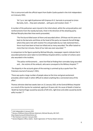 6
This is concurrent with the official report from Dublin Castle quoted in the Irish Independent
on 6 January 1921;
‘At 7 p.m. last night 8 policemen left Empress R.I.C. barracks to proceed to Union
Barracks, Cork … they were attacked … with guns and revolver shots’. 21
A number of the policemen were injured in the initial attack, whilst the uninjured police and
reinforcements from the nearby barracks, fired in the direction of the attacking party.
Michael Murphy describes how events proceeded;
‘The first burst killed seven of them and wounded others. Of those not hit some ran
back to the barracks and those at the head of the party ran towards Parnell Bridge
where they were met with revolver fire and grenades by our lads stationed there…
there must have been at least ten killed and as many wounded. The affair lasted no
more than ten minutes. None of our lads was even wounded.’ 22
In comparison to the figure quoted by Michael Murphy, newspaper reports indicate that 6
wounded policemen were taken to Cork Military Hospital whilst a number of civilians were
also wounded in the incident;
‘The police reinforcements … were horrified at finding their comrades lying wounded
and … the victims of the ambush, who were conveyed to the Military Hospital.’23
The disparity in the accounts given of the evening is summed up by a quote from The
Freemans Journal of January 5 1921;
‘There was quite a large number of people about at the time and great excitement
prevailed, which made it rather difficult to obtain anything like a connected story of the
affair’.
Thomas Johnston died two weeks later on 21 January 1921 at the Central Military Hospital
as a result of the injuries he sustained, aged just 19 years old. His cause of death is listed as
‘death by haemorrhage caused by wounds of left shin, right knee and ankle caused by bomb
wilful murder’.24
21
Irish Independent, 6 January 1921
22
Bureau of Military History Witness Statement, Michael Murphy, WS 1547.
http://www.bureauofmilitaryhistory.ie/
23
The Freeman’s Journal, 5 January 1921
24
General Registers Office, Dublin, Death registration of Thomas Robert Johnston
 