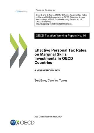 Please cite this paper as:
Brys, B. and C. Torres (2013), “Effective Personal Tax Rates
on Marginal Skills Investments in OECD Countries: A New
Methodology”, OECD Taxation Working Papers, No. 16,
OECD Publishing.
http://dx.doi.org/10.1787/5k425747xbr6-en
OECD Taxation Working Papers No. 16
Effective Personal Tax Rates
on Marginal Skills
Investments in OECD
Countries
A NEW METHODOLOGY
Bert Brys, Carolina Torres
JEL Classification: H21, H24
 
