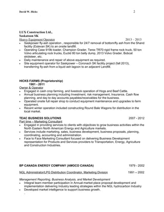 David W. Hicks 2
LUX Construction Ltd.,
Saskatoon SK
Heavy Equipment Operator 2013 – 2013
• Saskpower fly-ash operation , responsible for 24/7 removal of bottom/fly ash from the Shand
facility (Estevan SK) to an onsite landfill.
• Operating Case 919b loader, Champion Grader, Terex TR70 rigid frame rock truck, 50 ton
Volvo articulating rock trucks, Euclid 80 ton belly dump, 2013 Volvo Grader, Bobcat
skidsteer, etc.
• Daily maintenance and repair of above equipment as required.
• Site equipment operator for Saskpower – Coronach SK facility project (fall 2013),
transferring fly-ash from a liquid ash lagoon to an adjacent Landfill.
HICKS FARMS (Proprietorship)
1981 - 2011
Owner & Operator
• Engaged in cash crop farming, and livestock operation of Hogs and Beef Cattle.
• Annual business planning including Investment, risk management, Insurance, Cash flow
planning, and day to day accounts payables/receivables for the business.
• Operated onsite full repair shop to conduct equipment maintenance and upgrades to farm
equipment.
• Recent winter operation included constructing Round Bale Wagons for distribution in the
local market.
TEAC BUSINESS SOLUTIONS 2007 - 2012
Part time – Marketing Consultant
• Engaged in providing services to clients with objectives to grow business activities within the
North Eastern North American Energy and Agriculture markets.
• Services include marketing, sales, business development, business proposals, planning,
coordinating, accounting and administration.
• Face to Face Marketing Consultant focused on delivering Business Development
representation for Products and Services providers to Transportation, Energy, Agriculture
and Construction Industries.
BP CANADA ENERGY COMPANY (AMOCO CANADA) 1979 - 2002
NGL Administrator/LPG Distribution Coordinator, Marketing Division 1991 – 2002
Management Reporting, Business Analysis, and Market Development
• Integral team member participation in Annual market place proposal development and
implementation delivering Industry leading strategies within the NGL hydrocarbon Industry
• Developed market intelligence to support business growth.
.
 