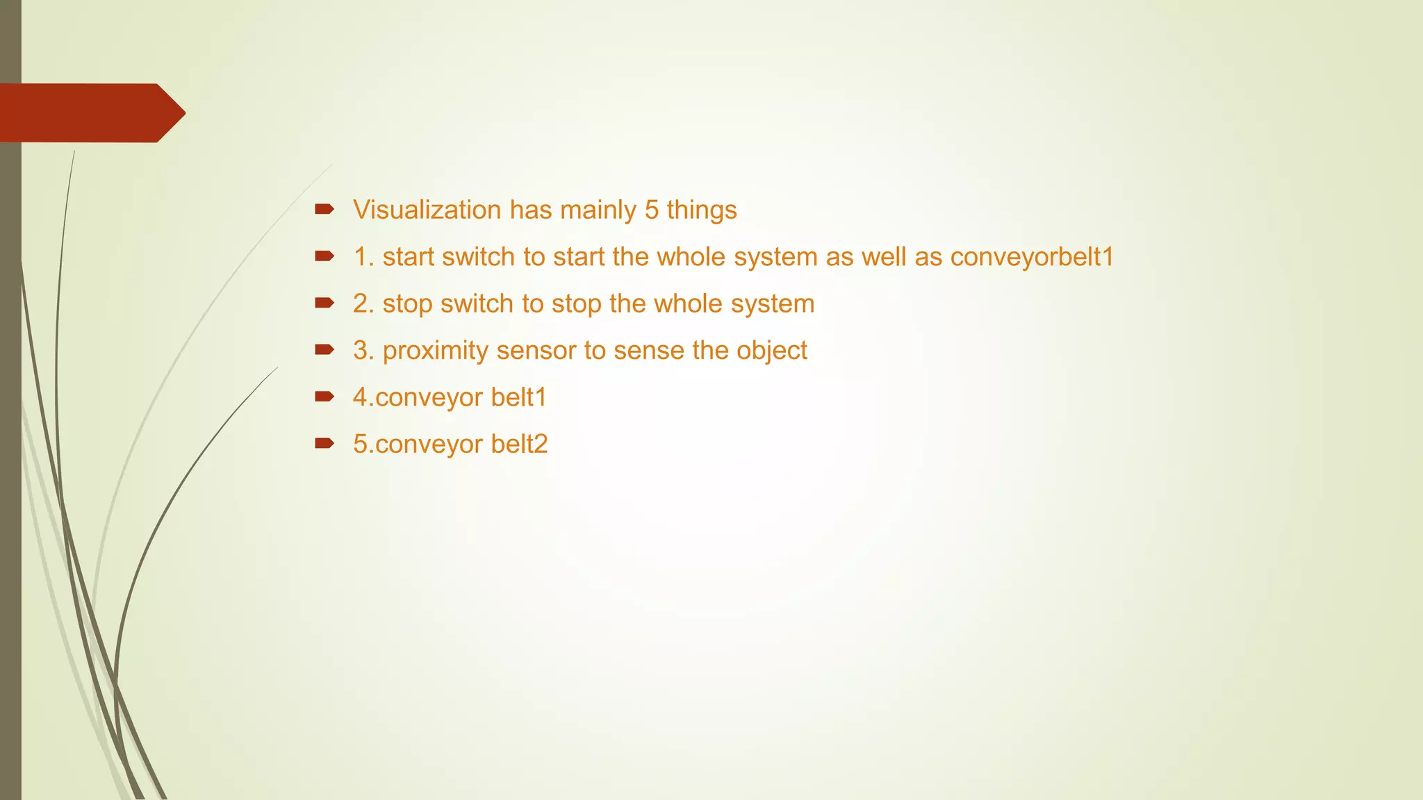  Visualization has mainly 5 things
 1. start switch to start the whole system as well as conveyorbelt1
 2. stop switch to stop the whole system
 3. proximity sensor to sense the object
 4.conveyor belt1
 5.conveyor belt2
 