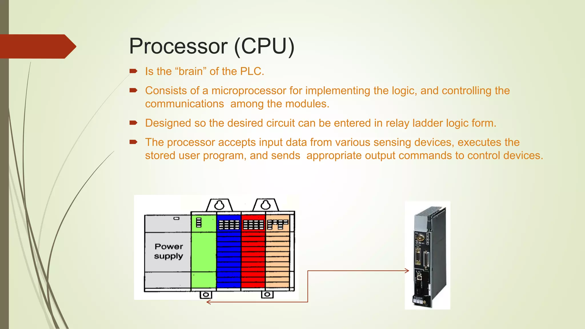 Processor (CPU)
 Is the “brain” of the PLC.
 Consists of a microprocessor for implementing the logic, and controlling the
communications among the modules.
 Designed so the desired circuit can be entered in relay ladder logic form.
 The processor accepts input data from various sensing devices, executes the
stored user program, and sends appropriate output commands to control devices.
 