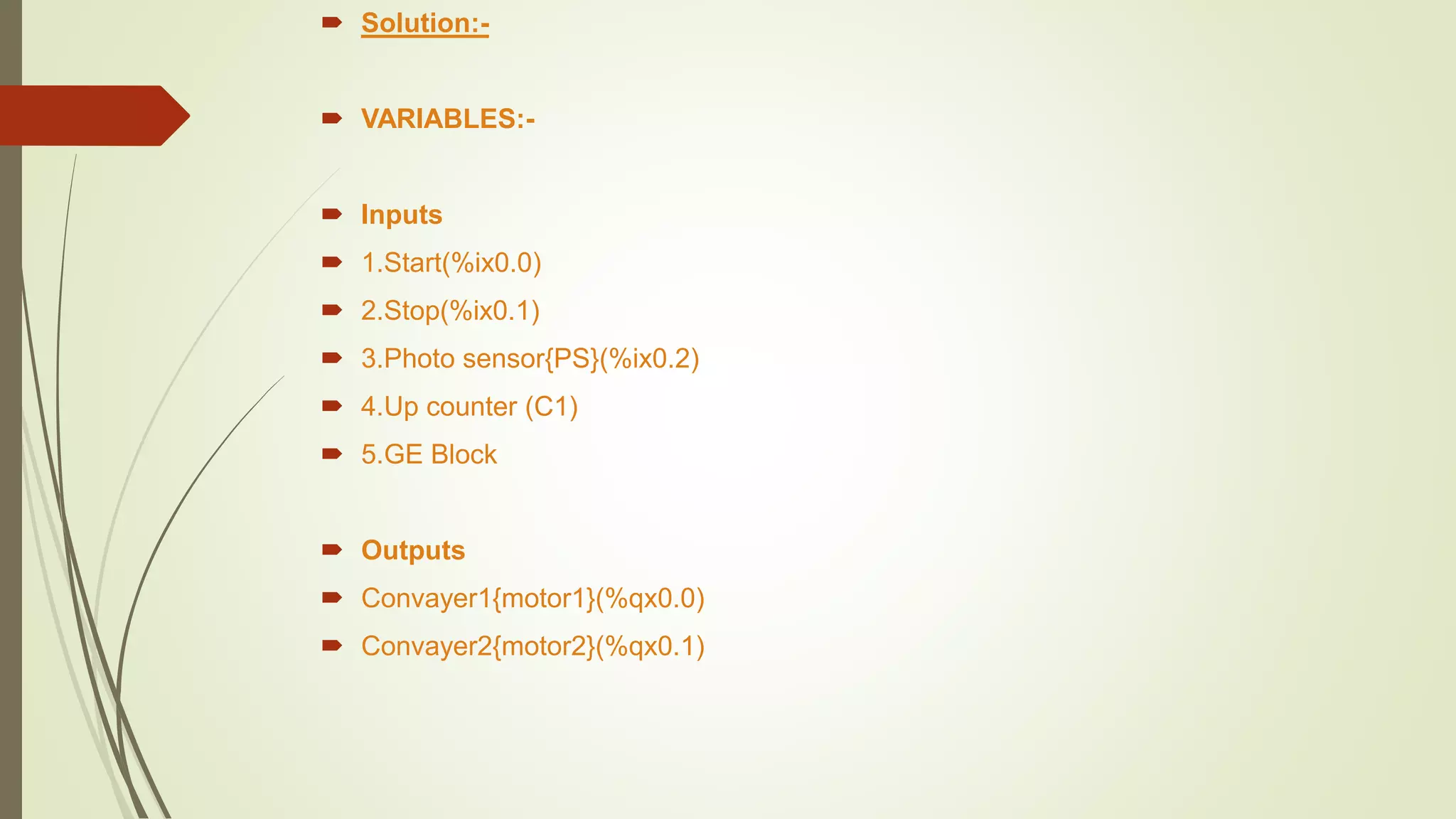  Solution:-
 VARIABLES:-
 Inputs
 1.Start(%ix0.0)
 2.Stop(%ix0.1)
 3.Photo sensor{PS}(%ix0.2)
 4.Up counter (C1)
 5.GE Block
 Outputs
 Convayer1{motor1}(%qx0.0)
 Convayer2{motor2}(%qx0.1)
 