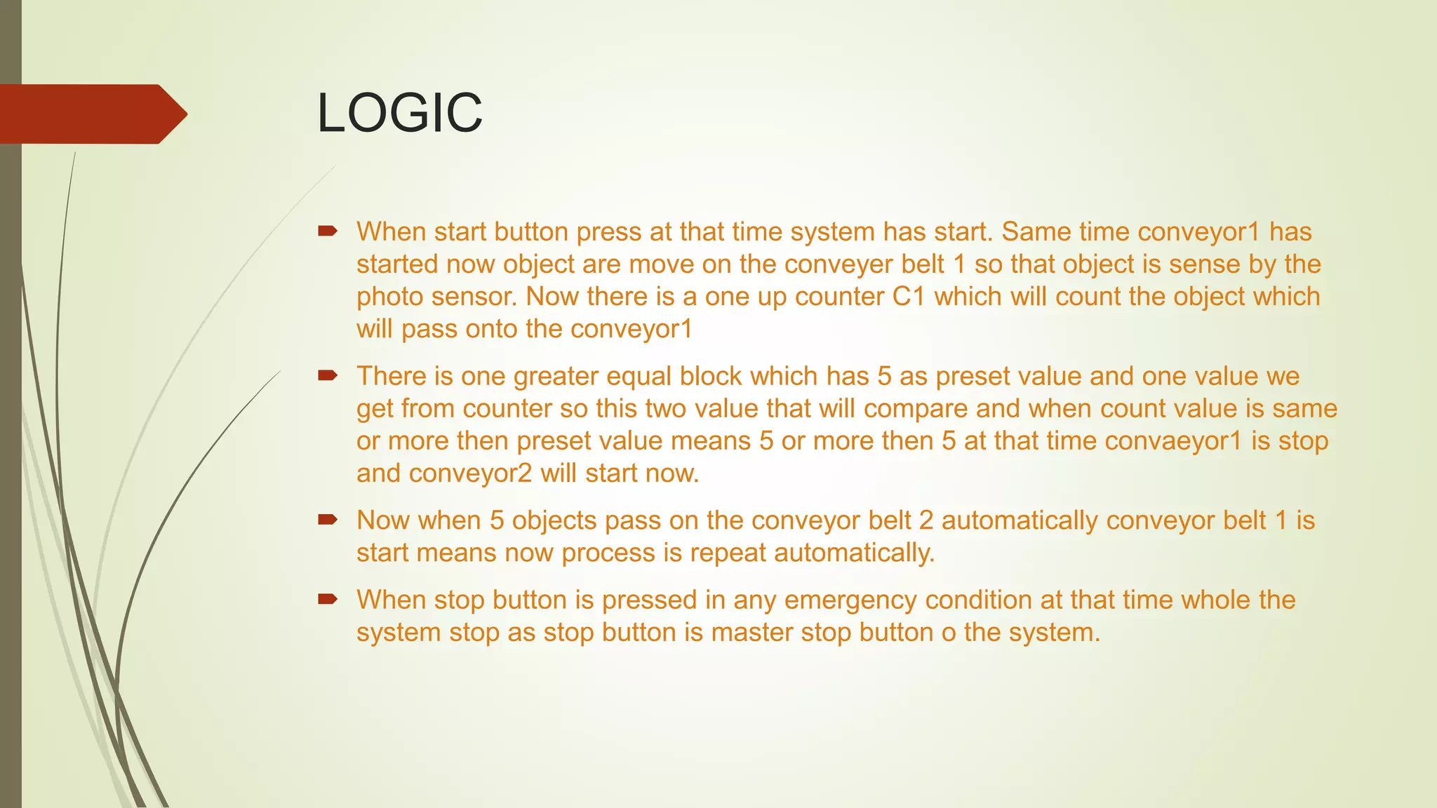 LOGIC
 When start button press at that time system has start. Same time conveyor1 has
started now object are move on the conveyer belt 1 so that object is sense by the
photo sensor. Now there is a one up counter C1 which will count the object which
will pass onto the conveyor1
 There is one greater equal block which has 5 as preset value and one value we
get from counter so this two value that will compare and when count value is same
or more then preset value means 5 or more then 5 at that time convaeyor1 is stop
and conveyor2 will start now.
 Now when 5 objects pass on the conveyor belt 2 automatically conveyor belt 1 is
start means now process is repeat automatically.
 When stop button is pressed in any emergency condition at that time whole the
system stop as stop button is master stop button o the system.
 