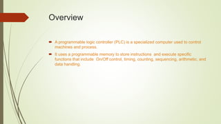 Overview
 A programmable logic controller (PLC) is a specialized computer used to control
machines and process.
 It uses a programmable memory to store instructions and execute specific
functions that include On/Off control, timing, counting, sequencing, arithmetic, and
data handling.
 