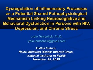 Dysregulation of Inflammatory ProcessesDysregulation of Inflammatory Processes
as a Potential Shared Pathophysiologicalas a Potential Shared Pathophysiological
Mechanism Linking Neurocognitive andMechanism Linking Neurocognitive and
Behavioral Dysfunction in Persons with HIV,Behavioral Dysfunction in Persons with HIV,
Depression, and Chronic StressDepression, and Chronic Stress
Lydia Temoshok, Ph.D.Lydia Temoshok, Ph.D.
lydia.temoshok@gmail.comlydia.temoshok@gmail.com
Invited lecture,
Neuro-Infectious Disease Interest Group,
National Institutes of Health
November 18, 2015
 