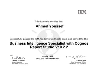 Dr Naguib Attia
Chief Technology Officer
IBM Middle East and Africa
This document certifies that
Successfully passed the IBM Academic Certificate exam and earned the title
UNIQUE ID
Takreem El-Tohamy
General Manager
IBM Middle East and Africa
Ahmed Youssef
14 July 2016
Business Intelligence Specialist with Cognos
Report Studio V10.2.2
4704-1468-4875-7819
Digitally signed by
IBM Middle East
and Africa
University
Date: 2016.07.14
12:01:28 CEST
Reason: Passed
test
Location: MEA
Portal Exams
Signat
 