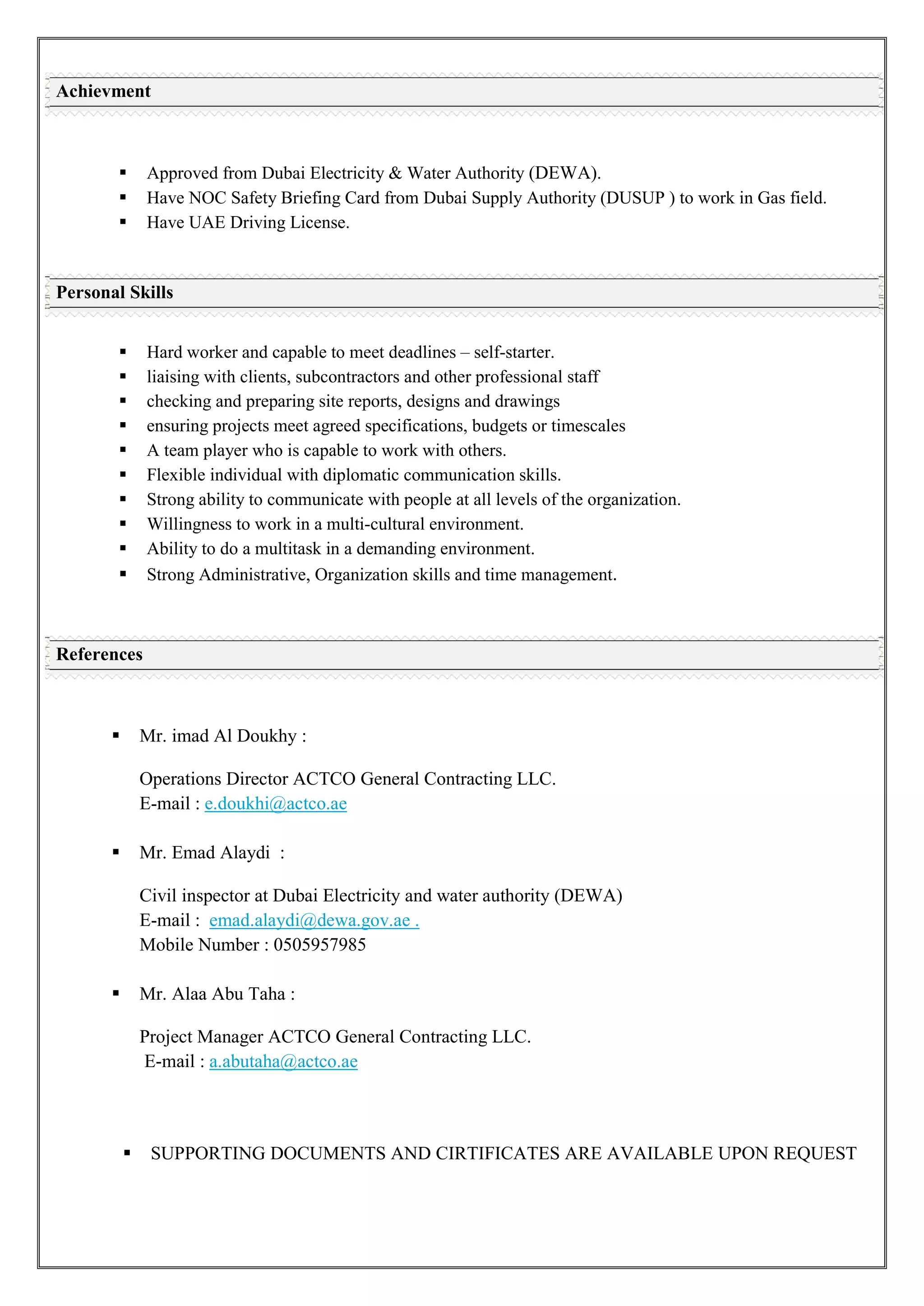  Approved from Dubai Electricity & Water Authority (DEWA).
 Have NOC Safety Briefing Card from Dubai Supply Authority (DUSUP ) to work in Gas field.
 Have UAE Driving License.
 Hard worker and capable to meet deadlines – self-starter.
 liaising with clients, subcontractors and other professional staff
 checking and preparing site reports, designs and drawings
 ensuring projects meet agreed specifications, budgets or timescales
 A team player who is capable to work with others.
 Flexible individual with diplomatic communication skills.
 Strong ability to communicate with people at all levels of the organization.
 Willingness to work in a multi-cultural environment.
 Ability to do a multitask in a demanding environment.
 Strong Administrative, Organization skills and time management.
 Mr. imad Al Doukhy :
Operations Director ACTCO General Contracting LLC.
E-mail : e.doukhi@actco.ae
 Mr. Emad Alaydi :
Civil inspector at Dubai Electricity and water authority (DEWA)
E-mail :
Mobile Number : 0505957985
emad.alaydi@dewa.gov.ae .
 Mr. Alaa Abu Taha :
Project Manager ACTCO General Contracting LLC.
E-mail : a.abutaha@actco.ae
 SUPPORTING DOCUMENTS AND CIRTIFICATES ARE AVAILABLE UPON REQUEST
Achievment
Personal Skills
References
 