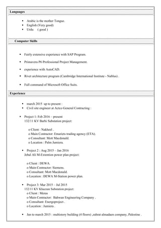  Arabic is the mother Tongue.
 English (Very good)
 Urdu ( good )
 Fairly extensive experience with SAP Program.
 Primavera P6 Professional Project Management.
 experience with AutoCAD.
 Rivet architecture program (Cambridge International Institute - Nablus) .
 Full command of Microsoft Office Suits.
 march 2015 up to present :
 Civil site engineer at Actco General Contracting :
 Project 1: Feb 2016 – present
132/11 KV Barhi Substation project:
o Client : Nakheel .
o Main Contractor: Emariets trading agency (ETA).
o Consultant: Mott Macdonald.
o Location : Palm Jumiera.
 Project 2 : Aug 2015 – Jan 2016
Jebal Ali M-Extention power plan project:
o Client : DEWA.
o Main Contractor: Siemens.
o Consultant: Mott Macdonald.
o Location : DEWA M-Station power plan.
 Project 3: Mar 2015 – Jul 2015
132/11 KV Khazzan Substation project:
o Client : Meras
o Main Contractor: Bahwan Engineering Company .
o Consultant: Energoproject .
o Location : Jumiera .
 Jan to march 2015 : multistory building (4 floors) ,zahrat almadaen company, Palestine .
Languages
Computer Skills
Experience
 
