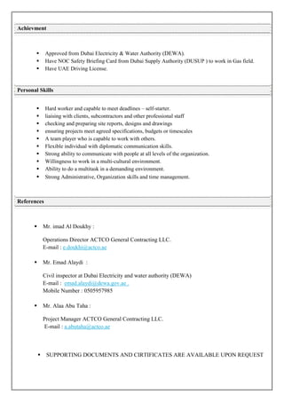  Approved from Dubai Electricity & Water Authority (DEWA).
 Have NOC Safety Briefing Card from Dubai Supply Authority (DUSUP ) to work in Gas field.
 Have UAE Driving License.
 Hard worker and capable to meet deadlines – self-starter.
 liaising with clients, subcontractors and other professional staff
 checking and preparing site reports, designs and drawings
 ensuring projects meet agreed specifications, budgets or timescales
 A team player who is capable to work with others.
 Flexible individual with diplomatic communication skills.
 Strong ability to communicate with people at all levels of the organization.
 Willingness to work in a multi-cultural environment.
 Ability to do a multitask in a demanding environment.
 Strong Administrative, Organization skills and time management.
 Mr. imad Al Doukhy :
Operations Director ACTCO General Contracting LLC.
E-mail : e.doukhi@actco.ae
 Mr. Emad Alaydi :
Civil inspector at Dubai Electricity and water authority (DEWA)
E-mail :
Mobile Number : 0505957985
emad.alaydi@dewa.gov.ae .
 Mr. Alaa Abu Taha :
Project Manager ACTCO General Contracting LLC.
E-mail : a.abutaha@actco.ae
 SUPPORTING DOCUMENTS AND CIRTIFICATES ARE AVAILABLE UPON REQUEST
Achievment
Personal Skills
References
 