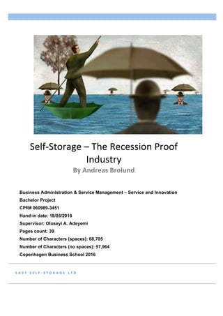 E A S Y 	 S E L F - S T O R A G E 	 L T D 	
Self-Storage	–	The	Recession	Proof	
Industry	
By	Andreas	Brolund	
						
Business Administration & Service Management – Service and Innovation
Bachelor Project
CPR# 060989-3451
Hand-in date: 18/05/2016
Supervisor: Oluseyi A. Adeyemi
Pages count: 39
Number of Characters (spaces): 68,705
Number of Characters (no spaces): 57,964
Copenhagen Business School 2016
	
 
