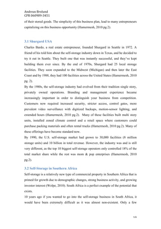 Andreas	Brolund		
CPR	060989-3451	
	 10	
of their stored goods. The simplicity of this business plan, lead to many entrepreneurs
capitalizing on this business opportunity (Hamermesh, 2010 pg.2).
3.1 Shurgard USA
Charles Bardo, a real estate entrepreneur, founded Shurgard in Seattle in 1972. A
friend of his told him about the self-storage industry down in Texas, and he decided to
try it out in Seattle. They built one that was instantly successful, and they’ve kept
building them ever since. By the end of 1970s, Shurgard had 25 local storage
facilities. They soon expanded to the Midwest (Michigan) and then later the East
Coast and by 1988, they had 100 facilities across the United States (Hamermesh, 2010
pg. 2).
By the 1980s, the self-storage industry had evolved from their tradition single story,
privately owned operations. Branding and management experience became
increasingly important in order to distinguish your business from competition.
Customers now required increased security, stricter access, control gates, more
prevalent video surveillance with digitized backups, motion-sensor lighting, and
extended hours (Hamermesh, 2010 pg.2). Many of these facilities built multi story
units, installed zoned climate control and a retail space where customers could
purchase packing materials and often rental trucks (Hamermesh, 2010 pg.2). Many of
these offerings have become standard now.
By 1990, the U.S. self-storage market had grown to 30,000 facilities (8 million
storage units) and 10 billion in total revenue. However, the industry was and is still
very different, as the top 10 biggest self-storage operators only controlled 18% of the
total market share while the rest was mom & pop enterprises (Hamermesh, 2010
pg.2).
3.2 Self-Storage in Southern Africa
Self-storage is a relatively new type of commercial property in Southern Africa that is
primed for growth due to demographic changes, strong business activity, and growing
investor interest (Wolpe, 2010). South Africa is a perfect example of the potential that
exists.
10 years ago if you wanted to go into the self-storage business in South Africa, it
would have been extremely difficult as it was almost non-existent. Only a few
 