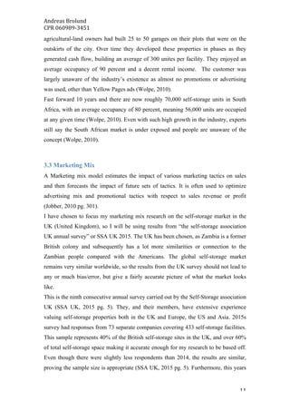 Andreas	Brolund		
CPR	060989-3451	
	 11	
agricultural-land owners had built 25 to 50 garages on their plots that were on the
outskirts of the city. Over time they developed these properties in phases as they
generated cash flow, building an average of 300 unites per facility. They enjoyed an
average occupancy of 90 percent and a decent rental income. The customer was
largely unaware of the industry’s existence as almost no promotions or advertising
was used, other than Yellow Pages ads (Wolpe, 2010).
Fast forward 10 years and there are now roughly 70,000 self-storage units in South
Africa, with an average occupancy of 80 percent, meaning 56,000 units are occupied
at any given time (Wolpe, 2010). Even with such high growth in the industry, experts
still say the South African market is under exposed and people are unaware of the
concept (Wolpe, 2010).
3.3 Marketing Mix
A Marketing mix model estimates the impact of various marketing tactics on sales
and then forecasts the impact of future sets of tactics. It is often used to optimize
advertising mix and promotional tactics with respect to sales revenue or profit
(Jobber, 2010 pg. 301).
I have chosen to focus my marketing mix research on the self-storage market in the
UK (United Kingdom), so I will be using results from “the self-storage association
UK annual survey” or SSA UK 2015. The UK has been chosen, as Zambia is a former
British colony and subsequently has a lot more similarities or connection to the
Zambian people compared with the Americans. The global self-storage market
remains very similar worldwide, so the results from the UK survey should not lead to
any or much bias/error, but give a fairly accurate picture of what the market looks
like.
This is the ninth consecutive annual survey carried out by the Self-Storage association
UK (SSA UK, 2015 pg. 5). They, and their members, have extensive experience
valuing self-storage properties both in the UK and Europe, the US and Asia. 2015s
survey had responses from 73 separate companies covering 433 self-storage facilities.
This sample represents 40% of the British self-storage sites in the UK, and over 60%
of total self-storage space making it accurate enough for my research to be based off.
Even though there were slightly less respondents than 2014, the results are similar,
proving the sample size is appropriate (SSA UK, 2015 pg. 5). Furthermore, this years
 