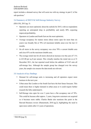 Andreas	Brolund		
CPR	060989-3451	
	 12	
report includes a demand survey that will assist me with my strategy in part C of the
sub questions.1
3.4 Summery of 2015 UK Self-Storage Industry Survey
(SSA UK, 2015 pg. 5)
• Operators are more optimistic about the outlook for 2015, with no respondents
reporting an anticipated drop in profitability and nearly 80% expecting
improved profitability.
• Operators in London and South East are the most optimistic.
• Average occupancy for mature stores (those stores open for more than six
years) was broadly flat at 70% (of maximum lettable area) over the last 12
months.
• On all stores in the survey occupancy was circa 70% o current lettable area
and circa 65% on the maximum lettable area.
• The average rental rate for all stores showed an increase over the year of 7.1%
to £21.00 per sq ft per annum. This virtually matches the rental rate as at 31
December 2011, the last reported result before the addition of VAT onto all
self-storage fees. Although the sample group has changed over the survey
years, the sample size ensures the data trends are relevant.
3.5 Analysis of key findings
• Demand for self-storage units is increasing and all operators expect more
business in the next year.
• Urban areas like London or the South East have the best future forecasts. This
could mean there is higher demand in urban areas or it could require further
research the fully understand it.
• Self-Storage sites open for over 3 years have a flat occupancy rate of 70%.
This could be because after approx. 3 years, long-term customers are acquired
so it becomes more stable. Charles Bardo also mentions this point in the
Harvard Business review (Hamermesh, 2010 pg.2), highlighting the need to
open more outlets after 2-3 years of operations.
																																																								
1	SSA	UK	(p.g.	5)	
 